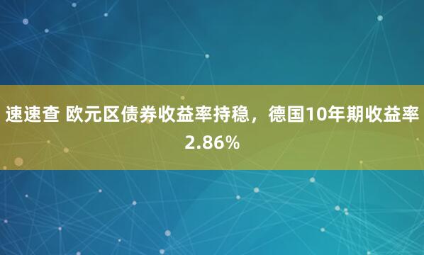 速速查 欧元区债券收益率持稳，德国10年期收益率2.86%