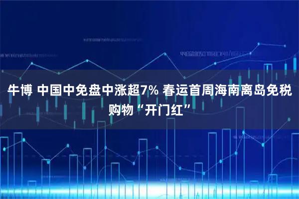 牛博 中国中免盘中涨超7% 春运首周海南离岛免税购物“开门红”