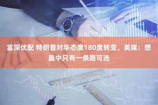 富深优配 特朗普对华态度180度转变，美媒：想赢中只有一条路可选