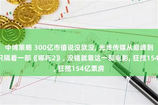 中博策略 300亿市值说没就没, 光线传媒从巅峰到谷底, 只隔着一部《哪吒2》, 没错就靠这一部电影, 狂揽154亿票房