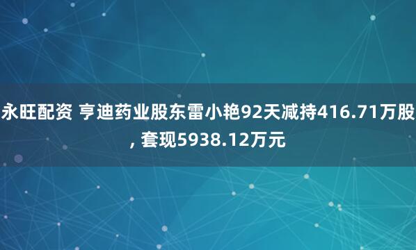 永旺配资 亨迪药业股东雷小艳92天减持416.71万股, 套现5938.12万元