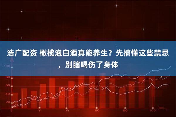浩广配资 橄榄泡白酒真能养生？先搞懂这些禁忌，别瞎喝伤了身体