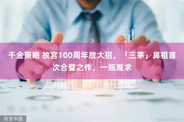 千金策略 故宫100周年放大招，「三茅」鼻祖首次合璧之作，一瓶难求