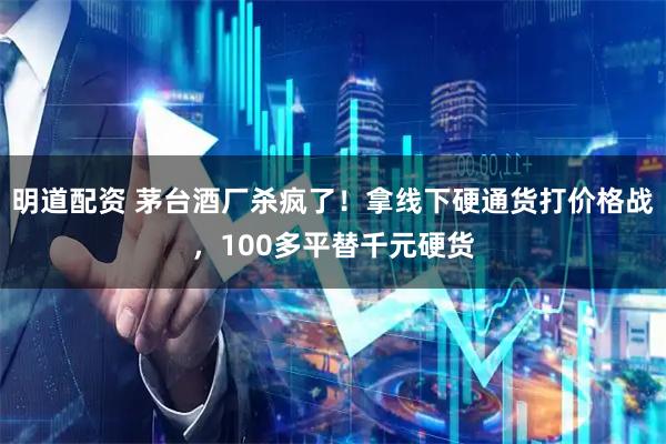 明道配资 茅台酒厂杀疯了！拿线下硬通货打价格战，100多平替千元硬货