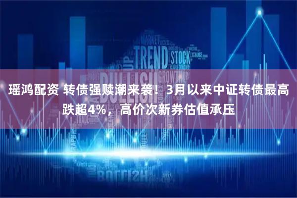 瑶鸿配资 转债强赎潮来袭！3月以来中证转债最高跌超4%，高价次新券估值承压