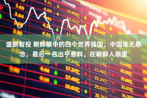 盛鹏智投 朝鲜眼中的四个世界强国，中国毫无悬念，最后一名出乎意料。在朝鲜人眼里