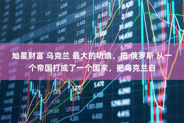 灿星财富 乌克兰 最大的功绩，把 俄罗斯 从一个帝国打成了一个国家，把乌克兰自
