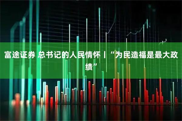 富途证券 总书记的人民情怀丨“为民造福是最大政绩”