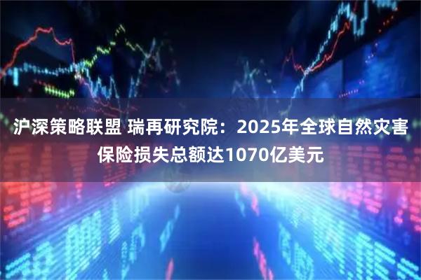 沪深策略联盟 瑞再研究院：2025年全球自然灾害保险损失总额达1070亿美元