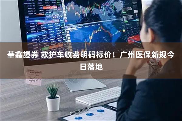 華鑫證券 救护车收费明码标价！广州医保新规今日落地