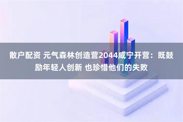 散户配资 元气森林创造营2044咸宁开营：既鼓励年轻人创新 也珍惜他们的失败
