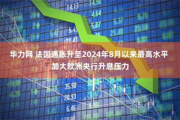 华力网 法国通胀升至2024年8月以来最高水平 加大欧洲央行升息压力