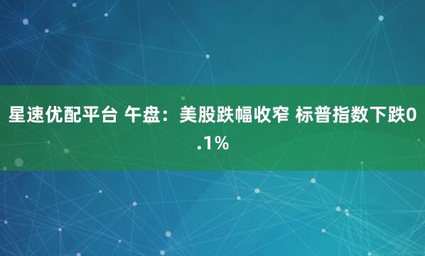 星速优配平台 午盘：美股跌幅收窄 标普指数下跌0.1%