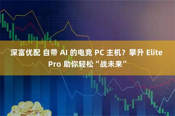 深富优配 自带 AI 的电竞 PC 主机？攀升 Elite Pro 助你轻松“战未来”