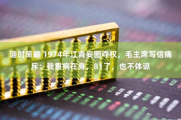 迪时策略 1974年江青妄图夺权，毛主席写信痛斥：我重病在身，81了，也不体谅
