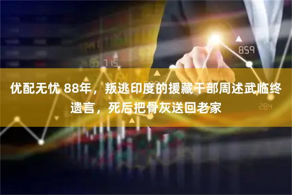 优配无忧 88年，叛逃印度的援藏干部周述武临终遗言，死后把骨灰送回老家