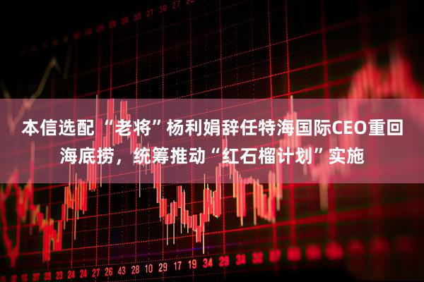 本信选配 “老将”杨利娟辞任特海国际CEO重回海底捞，统筹推动“红石榴计划”实施