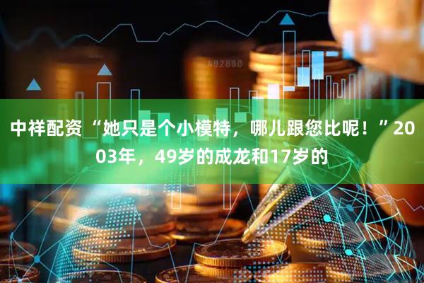 中祥配资 “她只是个小模特，哪儿跟您比呢！”2003年，49岁的成龙和17岁的